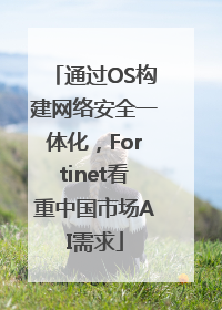 通过OS构建网络安全一体化，Fortinet看重中国市场AI需求