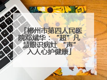 郴州市第四人民医院邓斌华：“超”凡慧眼识病灶 “声”入人心护健康