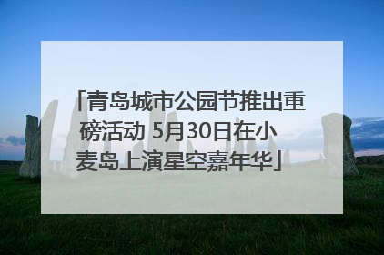 青岛城市公园节推出重磅活动 5月30日在小麦岛上演星空嘉年华