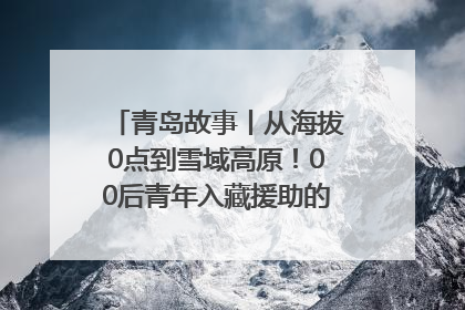 青岛故事丨从海拔0点到雪域高原！00后青年入藏援助的400多个日夜