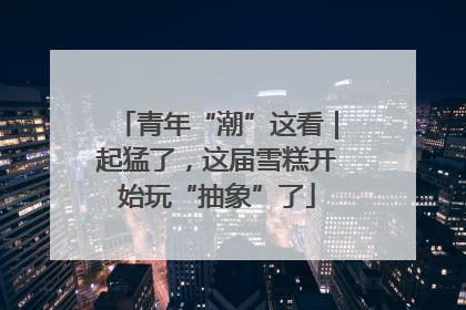 青年“潮”这看｜起猛了，这届雪糕开始玩“抽象”了