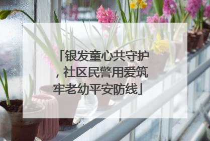 银发童心共守护，社区民警用爱筑牢老幼平安防线