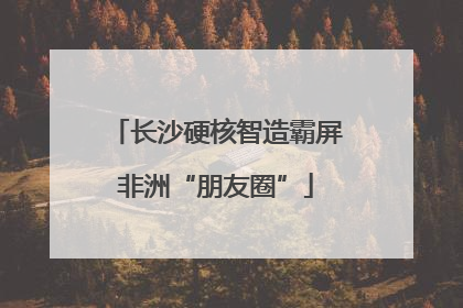 长沙硬核智造霸屏非洲“朋友圈”