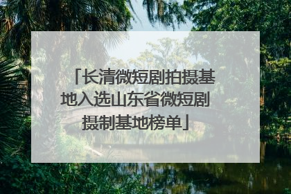 长清微短剧拍摄基地入选山东省微短剧摄制基地榜单