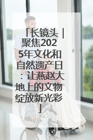 长镜头｜聚焦2025年文化和自然遗产日：让燕赵大地上的文物绽放新光彩