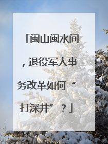 闽山闽水间，退役军人事务改革如何“打深井”？