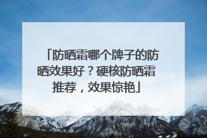 防晒霜哪个牌子的防晒效果好？硬核防晒霜推荐，效果惊艳