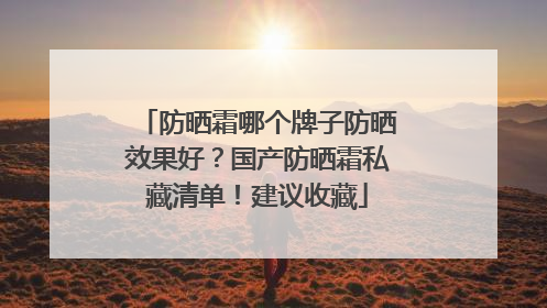 防晒霜哪个牌子防晒效果好？国产防晒霜私藏清单！建议收藏