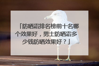 防晒霜排名榜前十名哪个效果好，男士防晒霜多少钱防晒效果好？