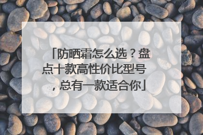 防晒霜怎么选？盘点十款高性价比型号，总有一款适合你