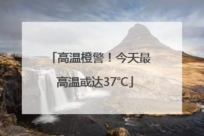 高温橙警！今天最高温或达37℃