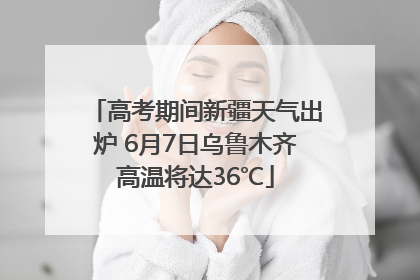 高考期间新疆天气出炉 6月7日乌鲁木齐高温将达36℃