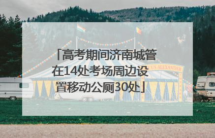 高考期间济南城管在14处考场周边设置移动公厕30处