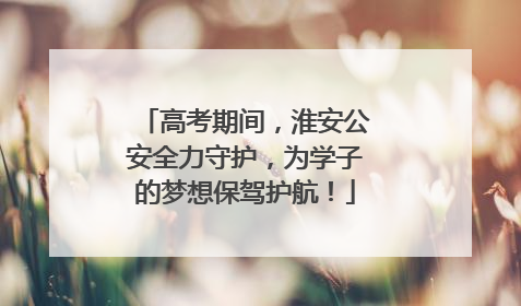 高考期间，淮安公安全力守护，为学子的梦想保驾护航！