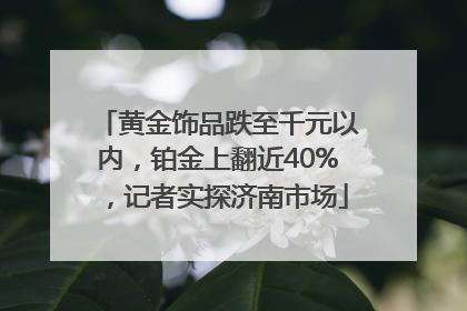 黄金饰品跌至千元以内，铂金上翻近40%，记者实探济南市场