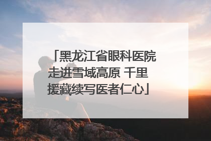黑龙江省眼科医院走进雪域高原 千里援藏续写医者仁心