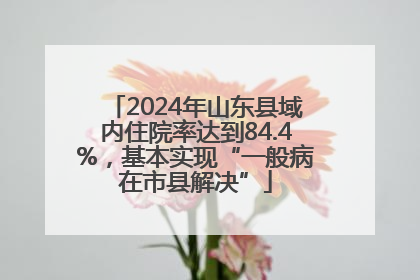 2024年山东县域内住院率达到84.4%，基本实现“一般病在市县解决”