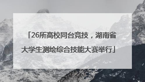 26所高校同台竞技，湖南省大学生测绘综合技能大赛举行