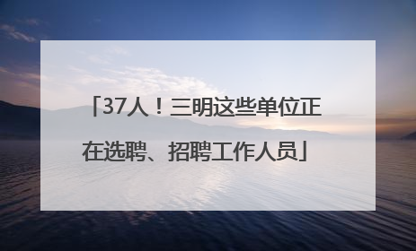 37人！三明这些单位正在选聘、招聘工作人员