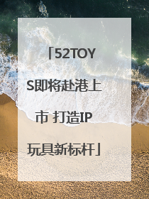 52TOYS即将赴港上市 打造IP玩具新标杆