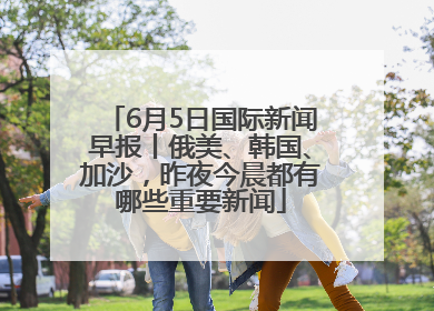 6月5日国际新闻早报丨俄美、韩国、加沙，昨夜今晨都有哪些重要新闻