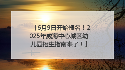 6月9日开始报名！2025年威海中心城区幼儿园招生指南来了！
