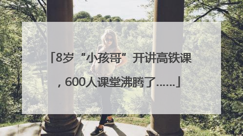 8岁“小孩哥”开讲高铁课，600人课堂沸腾了……